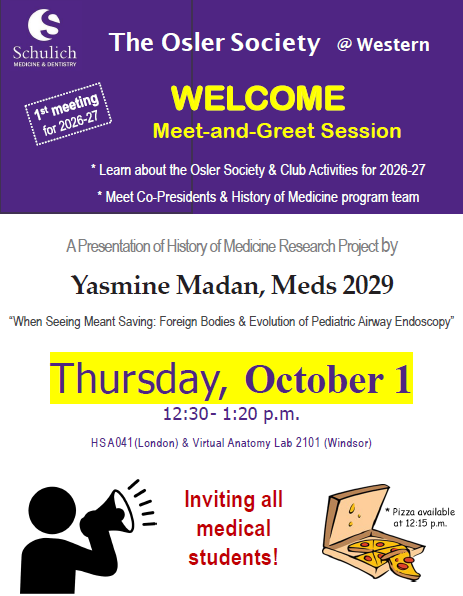 The Osler Society @ Western WELCOME meeting and greet session. learn more about the osler society and club activities for 2026 - 2027, meet co-preseidents and history of medicine program team. Thursday, October 1, 12:30 - 1:20 p.m. HSA 041 (London) Virtual Anatomy Lab 2101 (Windsor) Pizza available at 12:15 p.m.